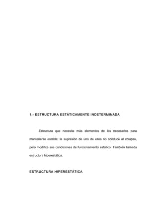 1.- ESTRUCTURA ESTÁTICAMENTE INDETERMINADA
Estructura que necesita más elementos de los necesarios para
mantenerse estable; la supresión de uno de ellos no conduce al colapso,
pero modifica sus condiciones de funcionamiento estático. También llamada
estructura hiperestática.
ESTRUCTURA HIPERESTÁTICA
 