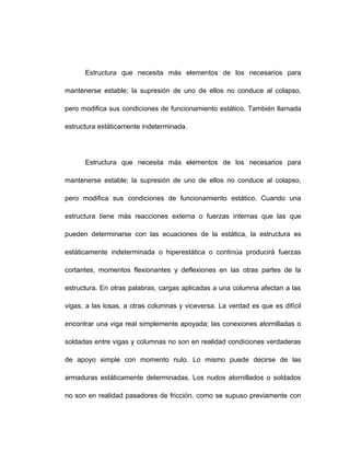 Estructura que necesita más elementos de los necesarios para
mantenerse estable; la supresión de uno de ellos no conduce al colapso,
pero modifica sus condiciones de funcionamiento estático. También llamada
estructura estáticamente indeterminada.
Estructura que necesita más elementos de los necesarios para
mantenerse estable; la supresión de uno de ellos no conduce al colapso,
pero modifica sus condiciones de funcionamiento estático. Cuando una
estructura tiene más reacciones externa o fuerzas internas que las que
pueden determinarse con las ecuaciones de la estática, la estructura es
estáticamente indeterminada o hiperestática o continúa producirá fuerzas
cortantes, momentos flexionantes y deflexiones en las otras partes de la
estructura. En otras palabras, cargas aplicadas a una columna afectan a las
vigas, a las losas, a otras columnas y viceversa. La verdad es que es difícil
encontrar una viga real simplemente apoyada; las conexiones atornilladas o
soldadas entre vigas y columnas no son en realidad condiciones verdaderas
de apoyo simple con momento nulo. Lo mismo puede decirse de las
armaduras estáticamente determinadas. Los nudos atornillados o soldados
no son en realidad pasadores de fricción, como se supuso previamente con
 