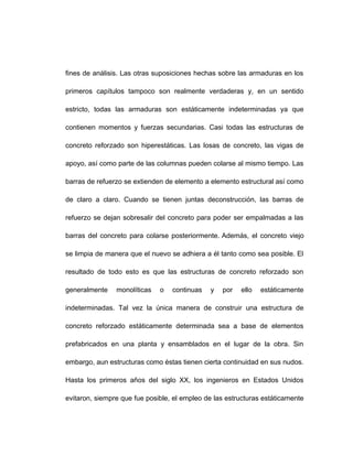 fines de análisis. Las otras suposiciones hechas sobre las armaduras en los
primeros capítulos tampoco son realmente verdaderas y, en un sentido
estricto, todas las armaduras son estáticamente indeterminadas ya que
contienen momentos y fuerzas secundarias. Casi todas las estructuras de
concreto reforzado son hiperestáticas. Las losas de concreto, las vigas de
apoyo, así como parte de las columnas pueden colarse al mismo tiempo. Las
barras de refuerzo se extienden de elemento a elemento estructural así como
de claro a claro. Cuando se tienen juntas deconstrucción, las barras de
refuerzo se dejan sobresalir del concreto para poder ser empalmadas a las
barras del concreto para colarse posteriormente. Además, el concreto viejo
se limpia de manera que el nuevo se adhiera a él tanto como sea posible. El
resultado de todo esto es que las estructuras de concreto reforzado son
generalmente monolíticas o continuas y por ello estáticamente
indeterminadas. Tal vez la única manera de construir una estructura de
concreto reforzado estáticamente determinada sea a base de elementos
prefabricados en una planta y ensamblados en el lugar de la obra. Sin
embargo, aun estructuras como éstas tienen cierta continuidad en sus nudos.
Hasta los primeros años del siglo XX, los ingenieros en Estados Unidos
evitaron, siempre que fue posible, el empleo de las estructuras estáticamente
 