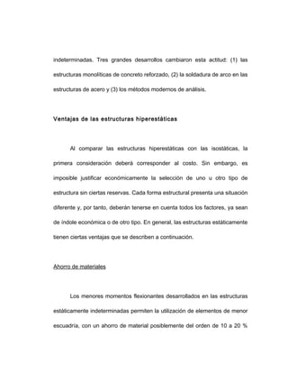 indeterminadas. Tres grandes desarrollos cambiaron esta actitud: (1) las
estructuras monolíticas de concreto reforzado, (2) la soldadura de arco en las
estructuras de acero y (3) los métodos modernos de análisis.
Ventajas de las estructuras hiperestáticas
Al comparar las estructuras hiperestáticas con las isostáticas, la
primera consideración deberá corresponder al costo. Sin embargo, es
imposible justificar económicamente la selección de uno u otro tipo de
estructura sin ciertas reservas. Cada forma estructural presenta una situación
diferente y, por tanto, deberán tenerse en cuenta todos los factores, ya sean
de índole económica o de otro tipo. En general, las estructuras estáticamente
tienen ciertas ventajas que se describen a continuación.
Ahorro de materiales
Los menores momentos flexionantes desarrollados en las estructuras
estáticamente indeterminadas permiten la utilización de elementos de menor
escuadría, con un ahorro de material posiblemente del orden de 10 a 20 %
 