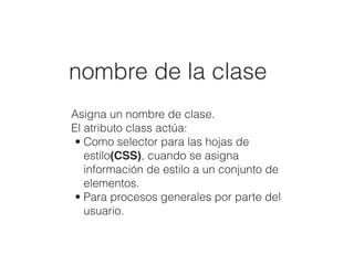 nombre de la clase
Asigna un nombre de clase.
El atributo class actúa:
• Como selector para las hojas de
estilo(CSS), cuando se asigna
información de estilo a un conjunto de
elementos.
• Para procesos generales por parte del
usuario.
 