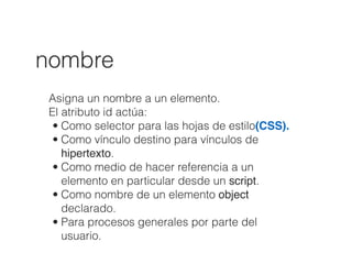 nombre
Asigna un nombre a un elemento.
El atributo id actúa:
• Como selector para las hojas de estilo(CSS).
• Como vínculo destino para vínculos de
hipertexto.
• Como medio de hacer referencia a un
elemento en particular desde un script.
• Como nombre de un elemento object
declarado.
• Para procesos generales por parte del
usuario.
 