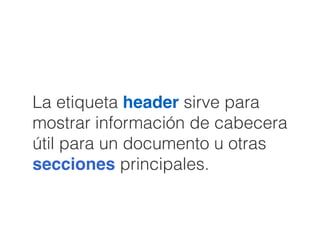 La etiqueta header sirve para
mostrar información de cabecera
útil para un documento u otras
secciones principales.
 