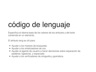 código de lenguaje!
!
Especiﬁca el idioma base de los valores de los atributos y del texto
contenido en un elemento.
!
El atributo lang es útil para:
!
• Ayudar a los motores de búsqueda.
• Ayudar a los sintetizadores de voz.
• Ayudar al agente de usuario a hacer decisiones sobre separación de
palabras, ligaduras, y espaciado.
• Ayudar a los veriﬁcadores de ortografía y gramática.
 