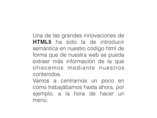 Una de las grandes innovaciones de
HTML5 ha sido la de introducir
semántica en nuestro código html de
forma que de nuestra web se pueda
extraer más información de la que
ofrecemos mediante nuestros
contenidos.
Vamos a centrarnos un poco en
como trabajábamos hasta ahora, por
ejemplo, a la hora de hacer un
menú:
 