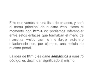 Esto que vemos es una lista de enlaces, y será
el menú principal de nuestra web. Hasta el
momento con html4 no podíamos diferenciar
entre estos enlaces que formaban el menú de
nuestra web, con un enlace externo
relacionado con, por ejemplo, una noticia de
nuestro portal.
!
La idea de html5 es darle semántica a nuestro
código, es decir, dar signiﬁcado al mismo.
 