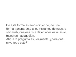 De esta forma estamos diciendo, de una
forma transparente a los visitantes de nuestro
sitio web, que esa lista de enlaces es nuestro
menú de navegación.
Ahora la pregunta es, realmente, ¿para qué
sirve todo esto?
 