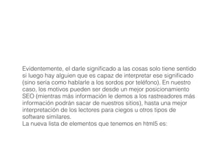 Evidentemente, el darle signiﬁcado a las cosas solo tiene sentido
si luego hay alguien que es capaz de interpretar ese signiﬁcado
(sino sería como hablarle a los sordos por teléfono). En nuestro
caso, los motivos pueden ser desde un mejor posicionamiento
SEO (mientras más información le demos a los rastreadores más
información podrán sacar de nuestros sitios), hasta una mejor
interpretación de los lectores para ciegos u otros tipos de
software similares.
La nueva lista de elementos que tenemos en html5 es:
 