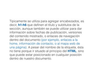 Típicamente se utiliza para agregar encabezados, es
decir, h1-h6 que deﬁnen el título y subtítulos de la
sección, aunque también se puede utilizar para dar
información sobre fechas de publicación, versiones
del contenido mostrado, o enlaces de navegación
dentro del documento (por ejemplo, enlaces a la
home, información de contacto, o al mapa web de
una página). A pesar del nombre de la etiqueta, ésta
no tiene porque ir situado al principio del HTML, sino
que puede estar posicionado en cualquier posición
dentro de nuestro documento.
 