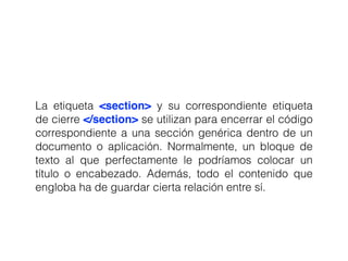 La etiqueta <section> y su correspondiente etiqueta
de cierre </section> se utilizan para encerrar el código
correspondiente a una sección genérica dentro de un
documento o aplicación. Normalmente, un bloque de
texto al que perfectamente le podríamos colocar un
título o encabezado. Además, todo el contenido que
engloba ha de guardar cierta relación entre sí.
 