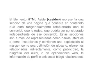 El Elemento HTML Aside (<aside>) representa una
sección de una página que consiste en contenido
que está tangencialmente relacionado con el
contenido que le rodea, que podría ser considerado
independiente de ese contenido. Estas secciones
son a menudo representadas como barras laterales
o como inserciones y contienen una explicación al
margen como una deﬁnición de glosario, elementos
relacionados indirectamente, como publicidad, la
biografía del autor, o en aplicaciones web, la
información de perﬁl o enlaces a blogs relacionados.
 