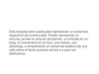 Esta etiqueta será usada para representar un contenido
especíﬁco de nuestra web. Puede representar un
artículo, ya sea un artículo de opinión, un entrada en un
blog, un comentario en un foro, una noticia, una
descarga, o simplemente un contenido estático de una
web como el típico quienes somos o a qué nos
dedicamos.
 