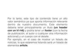 Por lo tanto, este tipo de contenido tiene un alto
valor semántico ya que aporta información relevante
dentro de nuestro documento. Este elemento
debería tener principalmente un título (un header
con un h1-h6) y podría tener un footer (con la fecha
de publicación, el autor o cualquier otra información
adicional) y un cuerpo con el detalle. 
Por ejemplo, en el caso de mostrar un listado de
noticias, lo que estaremos listando será un listado de
elementos article. 
 