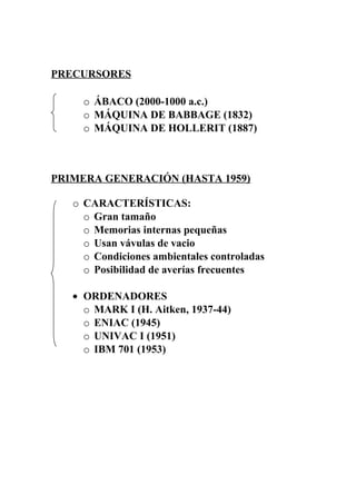 PRECURSORES
o ÁBACO (2000-1000 a.c.)
o MÁQUINA DE BABBAGE (1832)
o MÁQUINA DE HOLLERIT (1887)
PRIMERA GENERACIÓN (HASTA 1959)
o CARACTERÍSTICAS:
o Gran tamaño
o Memorias internas pequeñas
o Usan vávulas de vacio
o Condiciones ambientales controladas
o Posibilidad de averías frecuentes
• ORDENADORES
o MARK I (H. Aitken, 1937-44)
o ENIAC (1945)
o UNIVAC I (1951)
o IBM 701 (1953)
 