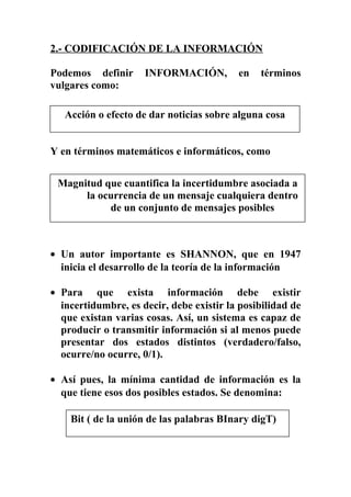 2.- CODIFICACIÓN DE LA INFORMACIÓN
Podemos definir INFORMACIÓN, en términos
vulgares como:
Y en términos matemáticos e informáticos, como
• Un autor importante es SHANNON, que en 1947
inicia el desarrollo de la teoría de la información
• Para que exista información debe existir
incertidumbre, es decir, debe existir la posibilidad de
que existan varias cosas. Así, un sistema es capaz de
producir o transmitir información si al menos puede
presentar dos estados distintos (verdadero/falso,
ocurre/no ocurre, 0/1).
• Así pues, la mínima cantidad de información es la
que tiene esos dos posibles estados. Se denomina:
Acción o efecto de dar noticias sobre alguna cosa
Magnitud que cuantifica la incertidumbre asociada a
la ocurrencia de un mensaje cualquiera dentro
de un conjunto de mensajes posibles
Bit ( de la unión de las palabras BInary digT)
 