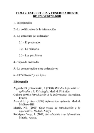 TEMA 2: ESTRUCTURA Y FUNCIONAMIENTO
DE UN ORDENADOR
1.- Introducción
2.- La codificación de la información
3.- La estructura del ordenador
3.1.- El procesador
3.2.- La memoria
3.3.- Los periféricos
4.- Tipos de ordenador
5.- La comunicación entre ordenadores
6.- El “software” y sus tipos
Bibliografía
Algarabel S. y Sanmartín, J. (1990) Métodos Informáticos
aplicados a la Psicología. Madrid. Pirámide.
Guilera (1988) Introducción a la Informática. Barcelona.
Edunsa.
Arrabal JJ. y otros (1999) Informática aplicada. Madrid.
McGraw-Hill.
Martín, NB. (2000) Guia visual de introducción a la
informática. Madrid. Anaya
Rodríguez Vega, J. (2001) Introducción a la informática.
Madrid. Anaya.
 