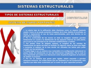 1. La planta baja de la edificación debe diseñarse como un espacio bastante
amplio. Como no se puede aumentar el espesor de la losa, debido al encofrado, se
tiende a implementar el uso de losas post-tensadas, pero esta técnica no es
aplicada en Venezuela.
2. Por la continuidad de los muros en toda su longitud, existirán grandes
limitaciones en cuanto a la distribución de los espacios internos de cada planta,
por lo que su uso principal es de viviendas multifamiliares u hoteles.
3. Por poseer losas de delgado espesor, la longitud de los ramales de
instalaciones de aguas servidas es limitada. En algunos casos se tiene que llegar
a aumentar el espesor de la losa donde van ubicados los baños para poder
cumplir con las pendientes.
4. Puede llegar a ser un sistema muy vulnerable si la configuración estructural no
posee líneas de resistencias en las dos direcciones ortogonales. Por lo cual es
muy importante que exista una interacción entre Arquitecto-Ingeniero al momento
de realizar el proyecto.
5. Por ser un sistema que posee gran rigidez, estará expuesto a grandes
esfuerzos sísmicos, los cuales tienen que ser disipados por las fundaciones, esto
significa que debe estar sustentado por un suelo con gran capacidad portante.
 