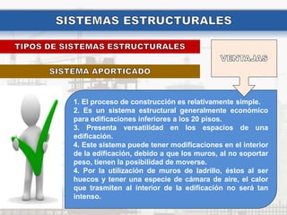 1. El proceso de construcción es relativamente simple.
2. Es un sistema estructural generalmente económico
para edificaciones inferiores a los 20 pisos.
3. Presenta versatilidad en los espacios de una
edificación.
4. Este sistema puede tener modificaciones en el interior
de la edificación, debido a que los muros, al no soportar
peso, tienen la posibilidad de moverse.
4. Por la utilización de muros de ladrillo, éstos al ser
huecos y tener una especie de cámara de aire, el calor
que trasmiten al interior de la edificación no será tan
intenso.
 
