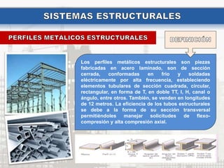 Los perfiles metálicos estructurales son piezas
fabricadas en acero laminado, son de sección
cerrada, conformadas en frio y soldadas
eléctricamente por alta frecuencia, estableciendo
elementos tubulares de sección cuadrada, circular,
rectangular, en forma de T, en doble TT, I, H, canal o
ángulo, entre otros. También, se venden en longitudes
de 12 metros. La eficiencia de los tubos estructurales
se debe a la forma de su sección transversal
permitiéndoles manejar solicitudes de flexo-
compresión y alta compresión axial.
 