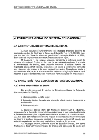 SISTEMA EDUCATIVO NACIONAL DE BRASIL
4. ESTRUTURA GERAL DO SISTEMA EDUCACIONAL
4.1 A ESTRUTURA DO SISTEMA EDUCACIONAL
A atual estrutura e funcionamento da educação brasileira decorre da
aprovação da Lei de Diretrizes e Bases da Educação (Lei n.º 9.394/96), que,
por sua vez, vincula-se às diretrizes gerais da Constituição Federal de 1988,
bem como às respectivas Emendas Constitucionais em vigor.
O diagrama 1, na página seguinte, apresenta a estrutura geral do
sistema educacional. Porém, no decorrer da exposição de cada um dos níveis
e modalidades de ensino, será possível observar o caráter flexível da
legislação educacional vigente, levando-se em conta a autonomia conferida
aos sistemas de ensino e às suas respectivas redes. Ressalta-se ainda o
momento de adaptação e adequação dos sistemas à legislação educacional
recente, o que se caracteriza pelas reformas e normatizações em implantação.
4.2 CARACTERÍSTICAS GERAIS DO SISTEMA EDUCACIONAL
4.2.1 Níveis e modalidades de ensino
De acordo com o art. 21 da Lei de Diretrizes e Bases da Educação
Nacional (Lei n.º 9.394/96),
a educação escolar compõe-se de:
I. Educação básica, formada pela educação infantil, ensino fundamental e
ensino médio;
II. Educação superior.
A educação básica «tem por finalidade desenvolver o educando,
assegurar-lhe a formação comum indispensável para o exercício da cidadania
e fornecer-lhe meios para progredir no trabalho e em estudos posteriores» (art.
22). Ela pode ser oferecida no ensino regular e nas modalidades de educação
de jovens e adultos, educação especial e educação profissional, sendo que
esta última pode ser também uma modalidade da educação superior.
«A educação infantil, primeira etapa da educação básica, tem como
finalidade o desenvolvimento integral da criança até seis anos de idade, em
OEI – MINISTÉRIO DA EDUCAÇÃO DE BRASIL 35
 