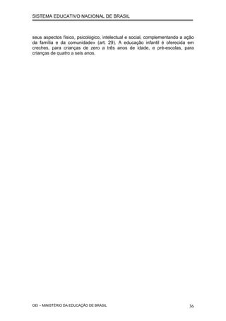 SISTEMA EDUCATIVO NACIONAL DE BRASIL
seus aspectos físico, psicológico, intelectual e social, complementando a ação
da família e da comunidade» (art. 29). A educação infantil é oferecida em
creches, para crianças de zero a três anos de idade, e pré-escolas, para
crianças de quatro a seis anos.
OEI – MINISTÉRIO DA EDUCAÇÃO DE BRASIL 36
 