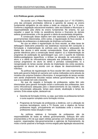 SISTEMA EDUCATIVO NACIONAL DE BRASIL
4.2.2 Políticas gerais: prioridade
De acordo com o Plano Nacional de Educação (Lei n.º 10.172/2001),
uma das principais prioridades refere-se à garantia de acesso ao ensino
fundamental obrigatório de oito séries a todas as crianças de 7 a 14 anos.
Conforme a legislação educacional brasileira, cabe aos Estados e Municípios a
responsabilidade pela oferta do ensino fundamental. No entanto, há que
ressaltar o papel da União na assistência técnica e financeira às demais
esferas governamentais, a fim de garantir a oferta da escolaridade obrigatória.
A consecução desse objetivo tem sido associada a políticas e ações
governamentais relacionadas, entre outras, à regularização do fluxo escolar, à
formação de professores e à elaboração de diretrizes curriculares.
No que se refere à regularização do fluxo escolar, as altas taxas de
defasagem idade-série presentes nas estatísticas nacionais têm conduzido a
formulação e implementação de políticas para correção e adequação das
idades dos alunos à série escolar correspondente. Duas políticas são de
grande relevância para a consecução desse objetivo: a) a implementação de
programas de aceleração de aprendizagem que, com o suporte de materiais
didático-pedagógicos específicos, a ênfase na elevação da auto-estima do
aluno e a oferta de infra-estrutura adequada aos professores, possibilita o
avanço progressivo do aluno às séries e períodos subseqüentes; b) a
reorganização do tempo escolar através da implantação dos ciclos escolares,
agrupando os alunos de acordo com as etapas de desenvolvimento do
indivíduo.
As políticas de regularização do fluxo escolar têm sido implementadas
tanto pelo governo federal em parceria com outras instituições como através da
iniciativa dos próprios Estados e Municípios. A reorganização do tempo escolar
vem sendo amplamente discutida nessas esferas governamentais, de modo
que a sua adesão tem sido crescente.
No que diz respeito à formação de professores, ações têm sido
direcionadas para garantir formação inicial e continuada dos professores, bem
como infra-estrutura adequada para o desenvolvimento do seu trabalho, tais
como remuneração adequada, tempo para estudo, atualização e tempo de
carreira. Entre essas ações, destacam-se:
• Garantia de formação mínima, ou seja, que todos os professores tenham
o curso superior completo como formação mínima.
• Programas de formação de professores a distância, com a utilização de
recursos tecnológicos, como a TV Escola, com o objetivo de formar
professores leigos, principalmente em localidades onde o número de
professores nessa situação é maior.
As políticas relativas à formação de professores são de
responsabilidade de todas as esferas governamentais. Esforços têm sido
empreendidos a fim de que sejam obtidas parcerias com instituições de ensino
superior, organizações não-governamentais e agências de financiamento, de
modo a tornar possível a formação mínima exigida pela legislação educacional,
OEI – MINISTÉRIO DA EDUCAÇÃO DE BRASIL 39
 