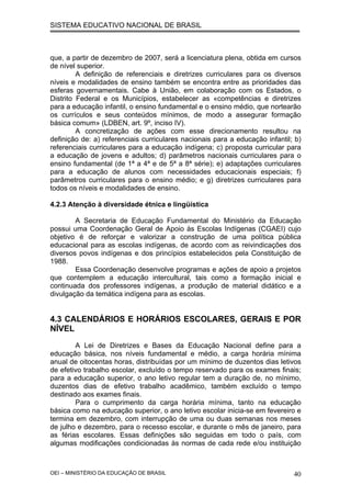 SISTEMA EDUCATIVO NACIONAL DE BRASIL
que, a partir de dezembro de 2007, será a licenciatura plena, obtida em cursos
de nível superior.
A definição de referenciais e diretrizes curriculares para os diversos
níveis e modalidades de ensino também se encontra entre as prioridades das
esferas governamentais. Cabe à União, em colaboração com os Estados, o
Distrito Federal e os Municípios, estabelecer as «competências e diretrizes
para a educação infantil, o ensino fundamental e o ensino médio, que nortearão
os currículos e seus conteúdos mínimos, de modo a assegurar formação
básica comum» (LDBEN, art. 9º, inciso IV).
A concretização de ações com esse direcionamento resultou na
definição de: a) referenciais curriculares nacionais para a educação infantil; b)
referenciais curriculares para a educação indígena; c) proposta curricular para
a educação de jovens e adultos; d) parâmetros nacionais curriculares para o
ensino fundamental (de 1ª a 4ª e de 5ª a 8ª série); e) adaptações curriculares
para a educação de alunos com necessidades educacionais especiais; f)
parâmetros curriculares para o ensino médio; e g) diretrizes curriculares para
todos os níveis e modalidades de ensino.
4.2.3 Atenção à diversidade étnica e lingüística
A Secretaria de Educação Fundamental do Ministério da Educação
possui uma Coordenação Geral de Apoio às Escolas Indígenas (CGAEI) cujo
objetivo é de reforçar e valorizar a construção de uma política pública
educacional para as escolas indígenas, de acordo com as reivindicações dos
diversos povos indígenas e dos princípios estabelecidos pela Constituição de
1988.
Essa Coordenação desenvolve programas e ações de apoio a projetos
que contemplem a educação intercultural, tais como a formação inicial e
continuada dos professores indígenas, a produção de material didático e a
divulgação da temática indígena para as escolas.
4.3 CALENDÁRIOS E HORÁRIOS ESCOLARES, GERAIS E POR
NÍVEL
A Lei de Diretrizes e Bases da Educação Nacional define para a
educação básica, nos níveis fundamental e médio, a carga horária mínima
anual de oitocentas horas, distribuídas por um mínimo de duzentos dias letivos
de efetivo trabalho escolar, excluído o tempo reservado para os exames finais;
para a educação superior, o ano letivo regular tem a duração de, no mínimo,
duzentos dias de efetivo trabalho acadêmico, também excluído o tempo
destinado aos exames finais.
Para o cumprimento da carga horária mínima, tanto na educação
básica como na educação superior, o ano letivo escolar inicia-se em fevereiro e
termina em dezembro, com interrupção de uma ou duas semanas nos meses
de julho e dezembro, para o recesso escolar, e durante o mês de janeiro, para
as férias escolares. Essas definições são seguidas em todo o país, com
algumas modificações condicionadas às normas de cada rede e/ou instituição
OEI – MINISTÉRIO DA EDUCAÇÃO DE BRASIL 40
 
