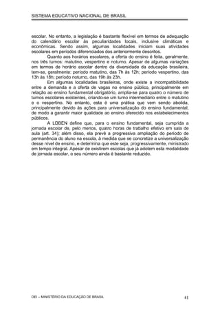 SISTEMA EDUCATIVO NACIONAL DE BRASIL
escolar. No entanto, a legislação é bastante flexível em termos de adequação
do calendário escolar às peculiaridades locais, inclusive climáticas e
econômicas. Sendo assim, algumas localidades iniciam suas atividades
escolares em períodos diferenciados dos anteriormente descritos.
Quanto aos horários escolares, a oferta do ensino é feita, geralmente,
nos três turnos: matutino, vespertino e noturno. Apesar de algumas variações
em termos de horário escolar dentro da diversidade da educação brasileira,
tem-se, geralmente: período matutino, das 7h às 12h; período vespertino, das
13h às 18h; período noturno, das 19h às 23h.
Em algumas localidades brasileiras, onde existe a incompatibilidade
entre a demanda e a oferta de vagas no ensino público, principalmente em
relação ao ensino fundamental obrigatório, amplia-se para quatro o número de
turnos escolares existentes, criando-se um turno intermediário entre o matutino
e o vespertino. No entanto, esta é uma prática que vem sendo abolida,
principalmente devido às ações para universalização do ensino fundamental,
de modo a garantir maior qualidade ao ensino oferecido nos estabelecimentos
públicos.
A LDBEN define que, para o ensino fundamental, seja cumprida a
jornada escolar de, pelo menos, quatro horas de trabalho efetivo em sala de
aula (art. 34); além disso, ela prevê a progressiva ampliação do período de
permanência do aluno na escola, à medida que se concretize a universalização
desse nível de ensino, e determina que este seja, progressivamente, ministrado
em tempo integral. Apesar de existirem escolas que já adotem esta modalidade
de jornada escolar, o seu número ainda é bastante reduzido.
OEI – MINISTÉRIO DA EDUCAÇÃO DE BRASIL 41
 