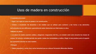 Usos de madera en construcción
Carpintería de armar:
• Vigas: Las vigas se usan en postes o en construcción.
• Cimbra o encofrado: Se denomina a los moldes que se utilizan para contener y dar forma a los elementos
estructurales de una edificación; generalmente estos elementos son fabricados en obra.
Madera en pisos
• Los pisos de madera aportan calidez y elegancia; resguardan del frío, y no añaden calor extra durante los meses de
verano. Su extensa variedad permite dar gusto a todas las necesidades y estilos. Elegir el más práctico para el espacio
que queramos decorar es cosa nuestra.
Parquet
• Tablas pequeñas y cortas (hay varios tamaños) que se colocan formando diferentes diseños.
 
