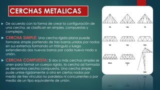 CERCHAS METALICAS
 De acuerdo con la forma de crear la configuración de
una cercha, se clasifican en simples, compuestas y
complejas.
 CERCHA SIMPLE: Una cercha rígida plana puede
formarse simple partiendo de tres barras unidas por nodos
en sus extremos formando un triángulo y luego
extendiendo dos nuevas barras por cada nuevo nodo o
unión.
 CERCHA COMPUESTA: Si dos o más cerchas simples se
unen para formar un cuerpo rígido, la cercha así formada
se denomina cercha compuesta. Una cercha simple
pude unirse rígidamente a otra en ciertos nodos por
medio de tres vínculos no paralelos ni concurrentes o por
medio de un tipo equivalente de unión.
 