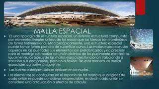 MALLA ESPACIAL
 Es una tipología de estructura espacial, un sistema estructural compuesto
por elementos lineales unidos de tal modo que las fuerzas son transferidas
de forma tridimensional. Macroscópicamente, una estructura espacial
puede tomar forma plana o de superficie curva. Las mallas espaciales son
aquellas en las que todos sus elementos son prefabricados y no precisan
para el montaje de medios de unión distintos de los puramente mecánicos.
Igualmente, las barras de las mallas espaciales funcionan trabajando a
tracción o a compresión, pero no a flexión. De esta manera las mallas
espaciales cumplen lo siguiente:
 Las fuerzas exteriores sólo se aplican en los nudos.
 Los elementos se configuran en el espacio de tal modo que la rigidez de
cada unión se puede considerar despreciable, es decir, cada unión se
considera una articulación a efectos de cálculo.
 