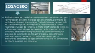 LOSACERO
 El término losacero se define como un sistema en el cual se logra
la interacción del perfil metálico con el concreto, por medio de
protuberancias que trae consigo. Parte del espesor de concreto
se convierte en patín de compresión, mientras que el acero
resiste los esfuerzos de tensión y la malla electro soldada resiste los
esfuerzos ocasionados por los cambios de temperatura en el
concreto. Este sistema integra lámina de acero obtenido por
proceso de laminación en frío galvanizada y conectores de
cortante que van soldados a la estructura de apoyo. La
efectividad del sistema se logra al unir en uno solo los conectores,
la viga, la losacero y el concreto.
 