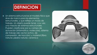 DEFINICION
 Un sistema estructural es el modelo físico que
sirve de marco para los elementos
estructurales, y que refleja un modo de
trabajo. Un objeto puede tener, a su vez,
una mezcla de sistemas estructurales.
Pueden clasificarse por su campo de
actuación (informática, molecular), sistema
de trabajo (de vector activo, de
compresión, de tracción) y material (fibra
natural, piedra natural, cerámica
 