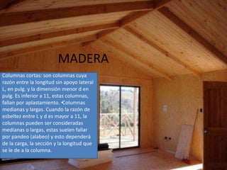 MADERA
Columnas cortas: son columnas cuya
razón entre la longitud sin apoyo lateral
L, en pulg. y la dimensión menor d en
pulg. Es inferior a 11, estas columnas,
fallan por aplastamiento. •Columnas
medianas y largas. Cuando la razón de
esbeltez entre L y d es mayor a 11, la
columnas pueden ser consideradas
medianas o largas, estas suelen fallar
por pandeo (alabeo) y esto dependerá
de la carga, la sección y la longitud que
se le de a la columna.
 