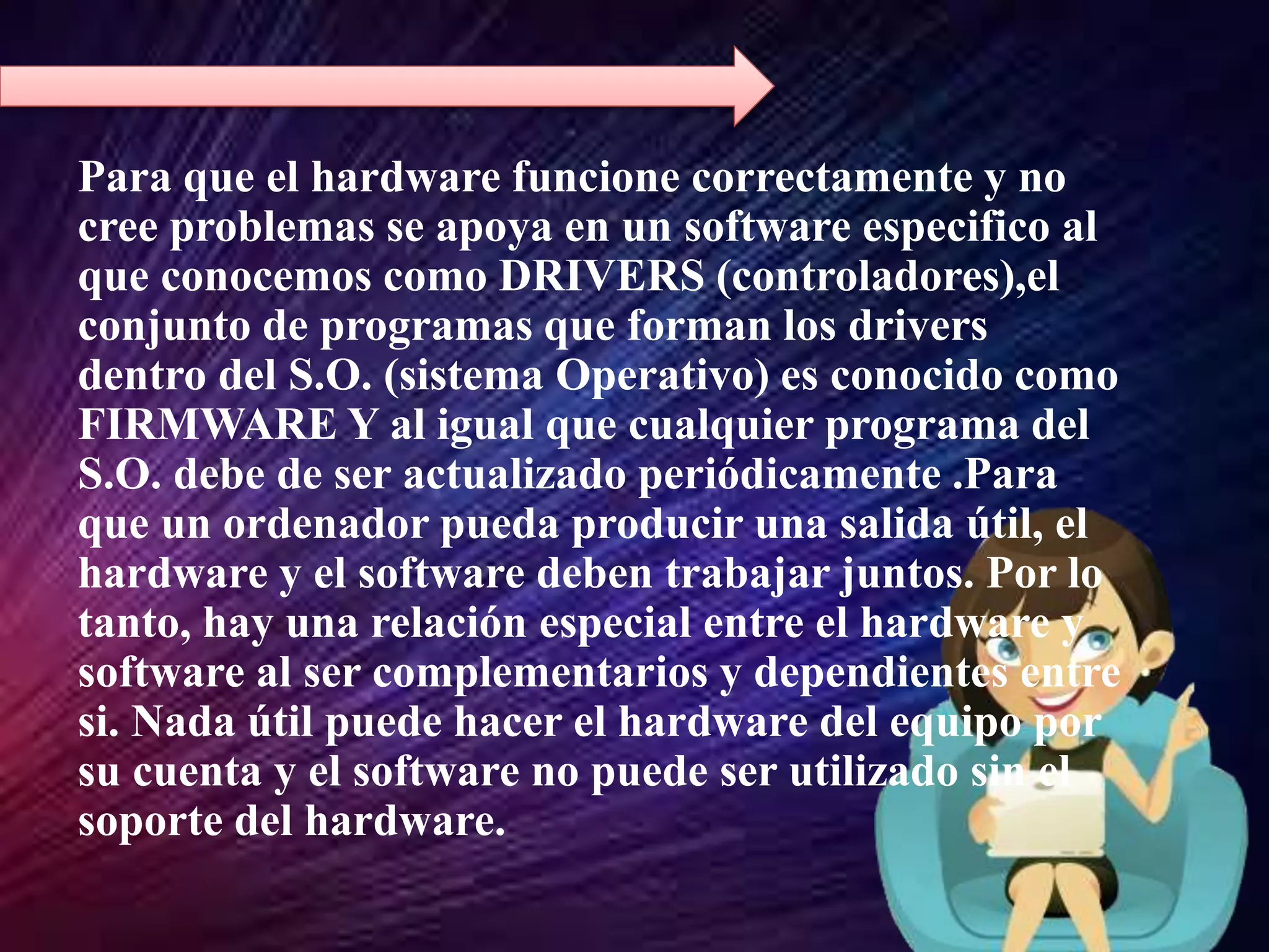 Para que el hardware funcione correctamente y no
cree problemas se apoya en un software especifico al
que conocemos como DRIVERS (controladores),el
conjunto de programas que forman los drivers
dentro del S.O. (sistema Operativo) es conocido como
FIRMWARE Y al igual que cualquier programa del
S.O. debe de ser actualizado periódicamente .Para
que un ordenador pueda producir una salida útil, el
hardware y el software deben trabajar juntos. Por lo
tanto, hay una relación especial entre el hardware y
software al ser complementarios y dependientes entre
si. Nada útil puede hacer el hardware del equipo por
su cuenta y el software no puede ser utilizado sin el
soporte del hardware.
