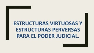 ESTRUCTURAS VIRTUOSAS Y
ESTRUCTURAS PERVERSAS
PARA EL PODER JUDICIAL.
 