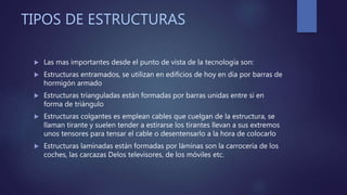 TIPOS DE ESTRUCTURAS
 Las mas importantes desde el punto de vista de la tecnología son:
 Estructuras entramados, se utilizan en edificios de hoy en día por barras de
hormigón armado
 Estructuras trianguladas están formadas por barras unidas entre si en
forma de triángulo
 Estructuras colgantes es emplean cables que cuelgan de la estructura, se
llaman tirante y suelen tender a estirarse los tirantes llevan a sus extremos
unos tensores para tensar el cable o desentensarlo a la hora de colocarlo
 Estructuras laminadas están formadas por láminas son la carrocería de los
coches, las carcazas Delos televisores, de los móviles etc.
 