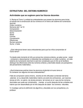 ESTRUCTURA DEL SISTEMA NUMERICO
Actividades que se sugieren para los futuros docentes
1. Revisa el Tomo I y enlista los antecedentes que poseen los alumnos para iniciar
el estudio de la construcción de los números en el marco del sistema de numeración
decimal.
Orden numérico
Números del 1 al 10
Composición
Descomposición
Suma
Resta
Formas
Comparación
Diferencias
Numero grandes
Suma o resta

¿Qué relevancia tienen esos antecedentes para que los niños comprendan el
nuevo tema?

Ya desde este momento el niño ya conoce los números enteros, ya sabe sumar , restar
, componer y descomponer e interpretar las cantidades en un orden numérico , en este
sistema de numeración decimal no será tan complicado que el niño se le facilitara
distinguir las diferencias entre los números enteros y decimales desde una perspectiva
del pensamiento matemático .

¿Qué limitaciones podrían tener los alumnos al abordar el nuevo tema si
no contaran con algunos de esos antecedentes?
Falta de compresión sobre el tema , tendría el niño dificultad a entender del tema
.además en su desarrollo matemático habría una serie de confusiones , por razones
obvias el niño no sabría de donde proviene tal número en el caso de los números
decimales que suele ser complicados , maneja un punto después de las unidades eso
habría que ser desarrollado por el niño después de saber los números naturales.
1. Investiga cuál es la definición de algoritmo y discútela con tus compañeros y tu
profesor

 