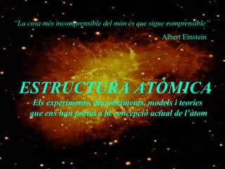 “ La cosa més incomprensible del món és que sigue comprensible” Albert Einstein ESTRUCTURA ATÒMICA  Els experiments, descobriments, models i teories que ens han portat a la concepció actual de l’àtom 