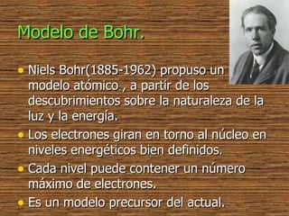 Modelo de Bohr. Niels Bohr(1885-1962) propuso un nuevo modelo atómico , a partir de los descubrimientos sobre la naturaleza de la luz y la energía. Los electrones giran en torno al núcleo en niveles energéticos bien definidos. Cada nivel puede contener un número máximo de electrones. Es un modelo precursor del actual. 