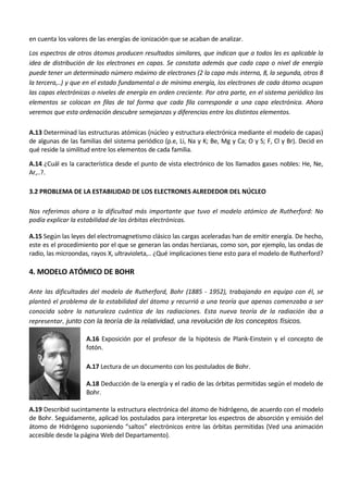 en cuenta los valores de las energías de ionización que se acaban de analizar.

Los espectros de otros átomos producen resultados similares, que indican que a todos les es aplicable la
idea de distribución de los electrones en capas. Se constata además que cada capa o nivel de energía
puede tener un determinado número máximo de electrones (2 la capa más interna, 8, la segunda, otros 8
la tercera,..) y que en el estado fundamental o de mínima energía, los electrones de cada átomo ocupan
las capas electrónicas o niveles de energía en orden creciente. Por otra parte, en el sistema periódico los
elementos se colocan en filas de tal forma que cada fila corresponde a una capa electrónica. Ahora
veremos que esta ordenación descubre semejanzas y diferencias entre los distintos elementos.

A.13 Determinad las estructuras atómicas (núcleo y estructura electrónica mediante el modelo de capas)
de algunas de las familias del sistema periódico (p.e, Li, Na y K; Be, Mg y Ca; O y S; F, Cl y Br). Decid en
qué reside la similitud entre los elementos de cada familia.

A.14 ¿Cuál es la característica desde el punto de vista electrónico de los llamados gases nobles: He, Ne,
Ar,..?.

3.2 PROBLEMA DE LA ESTABILIDAD DE LOS ELECTRONES ALREDEDOR DEL NÚCLEO

Nos referimos ahora a la dificultad más importante que tuvo el modelo atómico de Rutherford: No
podía explicar la estabilidad de las órbitas electrónicas.

A.15 Según las leyes del electromagnetismo clásico las cargas aceleradas han de emitir energía. De hecho,
este es el procedimiento por el que se generan las ondas hercianas, como son, por ejemplo, las ondas de
radio, las microondas, rayos X, ultravioleta,.. ¿Qué implicaciones tiene esto para el modelo de Rutherford?

4. MODELO ATÓMICO DE BOHR

Ante las dificultades del modelo de Rutherford, Bohr (1885 - 1952), trabajando en equipo con él, se
planteó el problema de la estabilidad del átomo y recurrió a una teoría que apenas comenzaba a ser
conocida sobre la naturaleza cuántica de las radiaciones. Esta nueva teoría de la radiación iba a
representar, junto con la teoría de la relatividad, una revolución de los conceptos físicos.

                    A.16 Exposición por el profesor de la hipótesis de Plank-Einstein y el concepto de
                    fotón.

                    A.17 Lectura de un documento con los postulados de Bohr.

                    A.18 Deducción de la energía y el radio de las órbitas permitidas según el modelo de
                    Bohr.

A.19 Describid sucintamente la estructura electrónica del átomo de hidrógeno, de acuerdo con el modelo
de Bohr. Seguidamente, aplicad los postulados para interpretar los espectros de absorción y emisión del
átomo de Hidrógeno suponiendo “saltos” electrónicos entre las órbitas permitidas (Ved una animación
accesible desde la página Web del Departamento).
 
