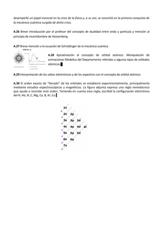 desempeñó un papel esencial en la crisis de la física y, a su vez, se convirtió en la primera conquista de
la mecánica cuántica surgida de dicha crisis.

A.26 Breve introducción por el profesor del concepto de dualidad entre onda y partícula y mención al
principio de incertidumbre de Heisemberg.


A.27 Breve mención a la ecuación de Schrödinger de la mecánica cuántica.

                           A.28 Aproximación al concepto de orbital atómico. Manipulación de
                           animaciones Modellus del Departamento referidas a algunos tipos de orbitales
                           atómicos.


A.29 Interpretación de los saltos electrónicos y de los espectros con el concepto de orbital atómico.

A.30 El orden exacto de “llenado” de los orbitales se estableció experimentalmente, principalmente
mediante estudios espectroscópicos y magnéticos. La figura adjunta expresa una regla nemotécnica
que ayuda a recordar este orden. Teniendo en cuenta esta regla, escribid la configuración electrónica
del H, He, N, C, Mg, Ca, B, Kr, Cu.
 