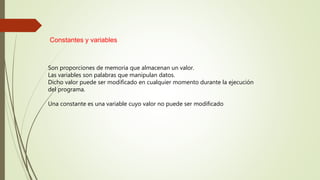 Constantes y variables
Son proporciones de memoria que almacenan un valor.
Las variables son palabras que manipulan datos.
Dicho valor puede ser modificado en cualquier momento durante la ejecución
del programa.
Una constante es una variable cuyo valor no puede ser modificado
 