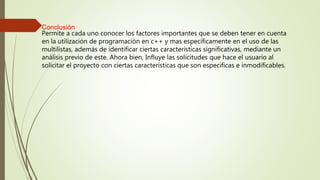 Conclusión
Permite a cada uno conocer los factores importantes que se deben tener en cuenta
en la utilización de programación en c++ y mas específicamente en el uso de las
multilistas, además de identificar ciertas características significativas, mediante un
análisis previo de este. Ahora bien, Influye las solicitudes que hace el usuario al
solicitar el proyecto con ciertas características que son especificas e inmodificables.
 