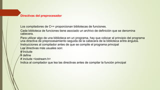 Directivas del preprocesador
Los compiladores de C++ proporcionan bibliotecas de funciones.
Cada biblioteca de funciones tiene asociado un archivo de definición que se denomina
cabecera.
Para utilizar algo de una biblioteca en un programa, hay que colocar al principio del programa
una directiva de preprocesamiento seguida de la cabecera de la biblioteca entre ángulos.
Instrucciones al compilador antes de que se compile el programa principal
Las directivas más usuales son:
# include
# define
# include <iostream.h>
Indica al compilador que lea las directivas antes de compilar la función principal
 