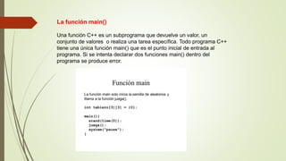 La función main()
Una función C++ es un subprograma que devuelve un valor, un
conjunto de valores o realiza una tarea específica. Todo programa C++
tiene una única función main() que es el punto inicial de entrada al
programa. Si se intenta declarar dos funciones main() dentro del
programa se produce error.
 