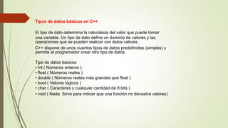 Tipos de datos básicos en C++
El tipo de dato determina la naturaleza del valor que puede tomar
una variable. Un tipo de dato define un dominio de valores y las
operaciones que se pueden realizar con éstos valores.
C++ dispone de unos cuantos tipos de datos predefinidos (simples) y
permite al programador crear otro tipo de datos.
Tipo de datos básicos
• int ( Números enteros )
• float ( Números reales )
• double ( Números reales más grandes que float )
• bool ( Valores lógicos )
• char ( Caracteres y cualquier cantidad de 8 bits )
• void ( Nada. Sirve para indicar que una función no devuelve valores)
 