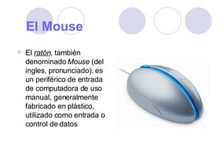 El Mouse   El  ratón , también denominado  Mouse  (del ingles, pronunciado). es un periférico de entrada de computadora de uso manual, generalmente fabricado en plástico, utilizado como entrada o control de datos  