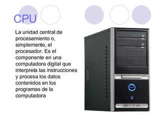 CPU La unidad central de procesamiento o, simplemente, el procesador. Es el componente en una computadora digital que interpreta las instrucciones y procesa los datos contenidos en los programas de la computadora  