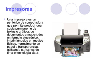 Impresoras Una impresora es un periférico de computadora que permite producir una copia permanente de textos o gráficos de documentos almacenados en formato electrónico, imprimiéndolos en medios físicos, normalmente en papel o transparencias, utilizando cartuchos de tinta o tecnología láser. 